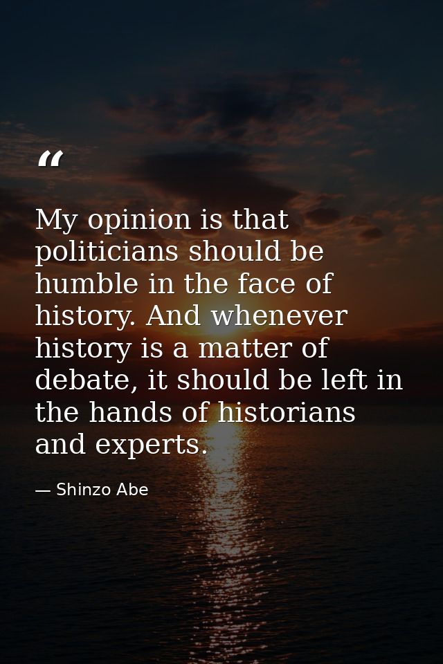 My opinion is that politicians should be humble in the face of history. And whenever history is a matter of debate, it s — Shinzo Abe