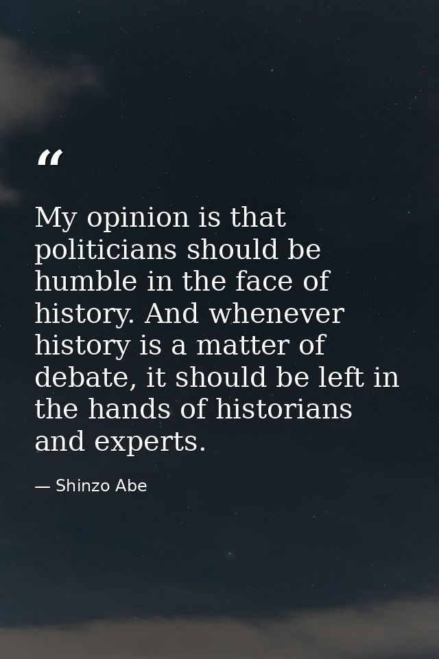 My opinion is that politicians should be humble in the face of history. And whenever history is a matter of debate, it s — Shinzo Abe