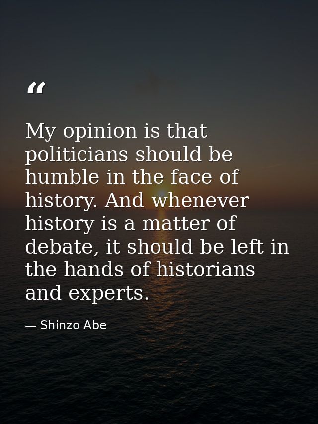 My opinion is that politicians should be humble in the face of history. And whenever history is a matter of debate, it s — Shinzo Abe