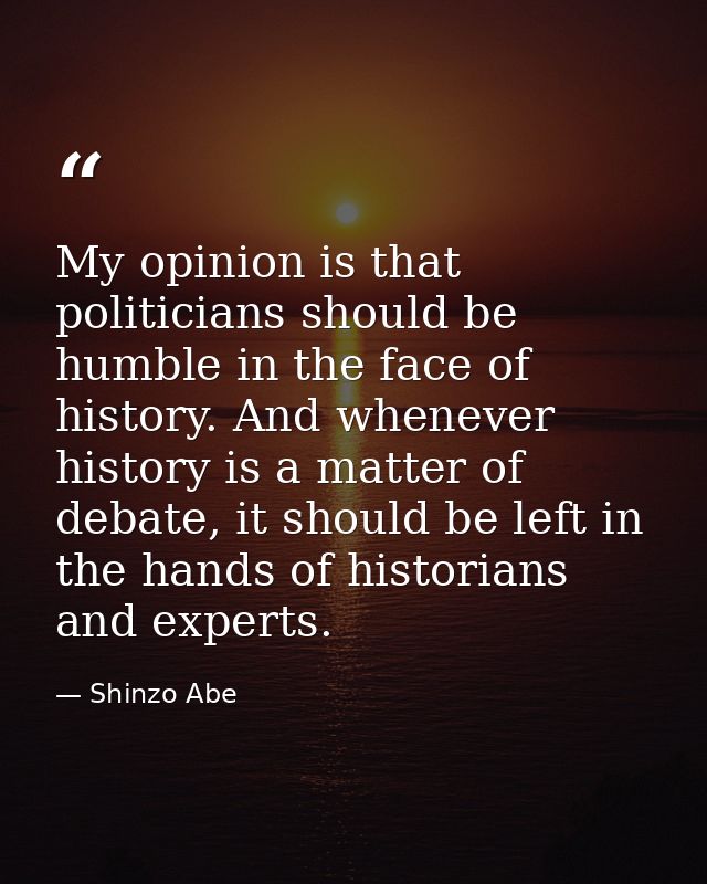My opinion is that politicians should be humble in the face of history. And whenever history is a matter of debate, it s — Shinzo Abe