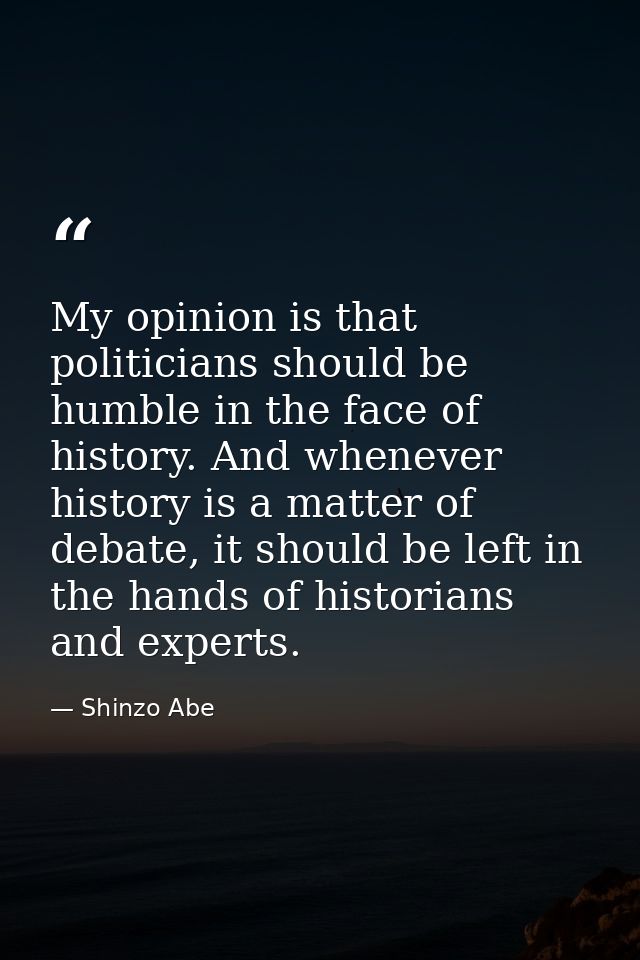 My opinion is that politicians should be humble in the face of history. And whenever history is a matter of debate, it s — Shinzo Abe