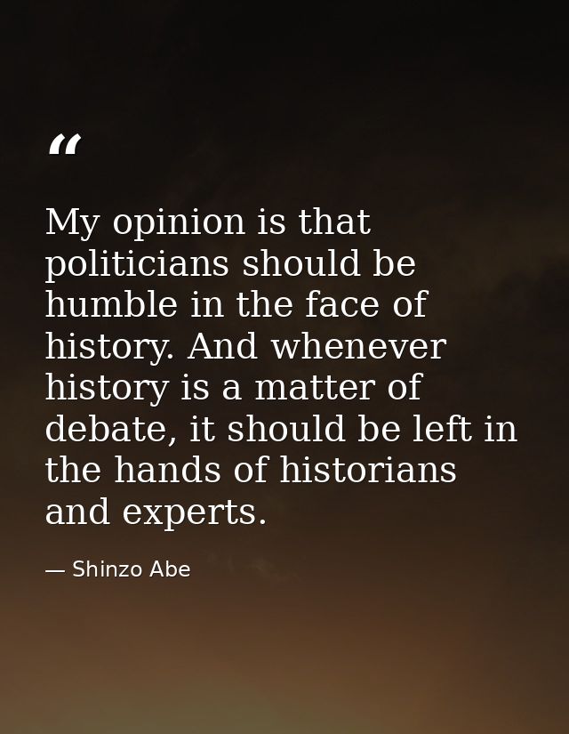 My opinion is that politicians should be humble in the face of history. And whenever history is a matter of debate, it s — Shinzo Abe
