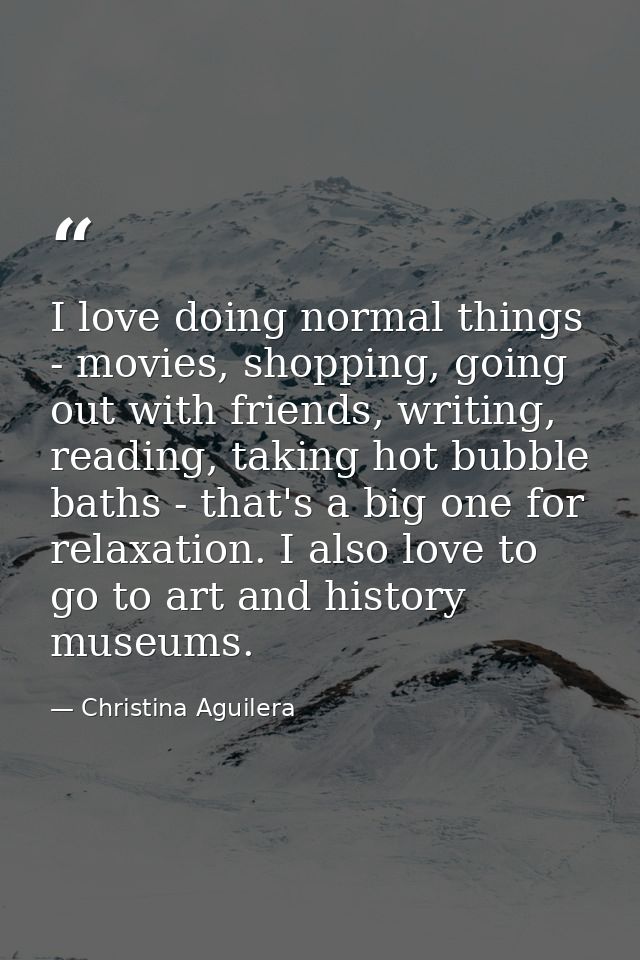 I love doing normal things - movies, shopping, going out with friends, writing, reading, taking hot bubble baths - that' — Christina Aguilera
