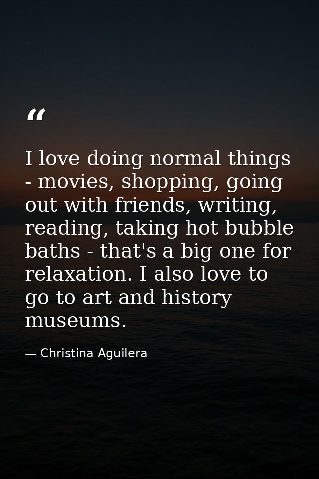 I love doing normal things - movies, shopping, going out with friends, writing, reading, taking hot bubble baths - that' — Christina Aguilera