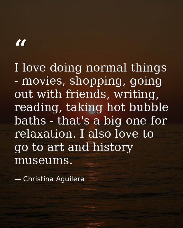I love doing normal things - movies, shopping, going out with friends, writing, reading, taking hot bubble baths - that' — Christina Aguilera
