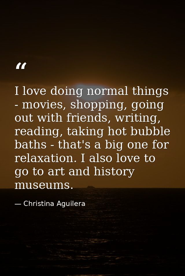I love doing normal things - movies, shopping, going out with friends, writing, reading, taking hot bubble baths - that' — Christina Aguilera
