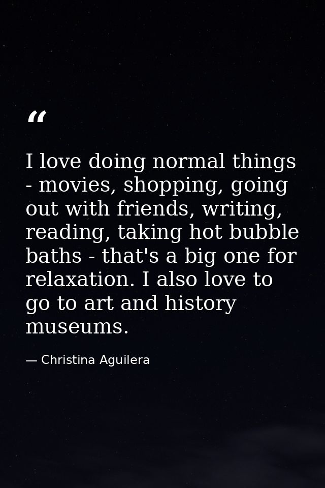 I love doing normal things - movies, shopping, going out with friends, writing, reading, taking hot bubble baths - that' — Christina Aguilera