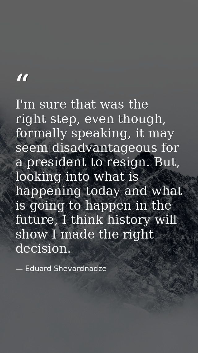 I'm sure that was the right step, even though, formally speaking, it may seem disadvantageous for a president to resign. — Eduard Shevardnadze