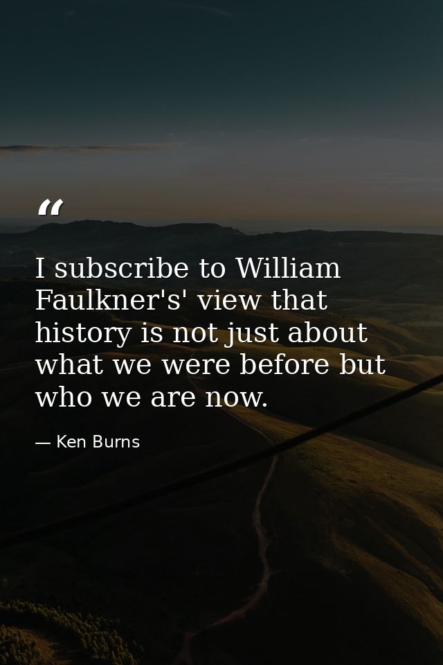 I subscribe to William Faulkner's' view that history is not just about what we were before but who we are now. — Ken Burns