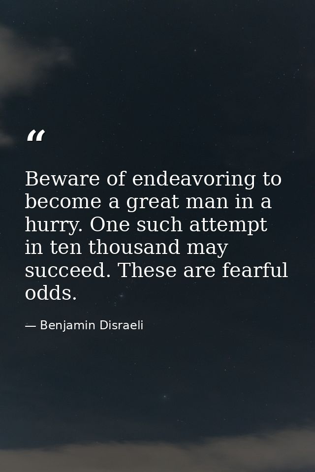 Beware of endeavoring to become a great man in a hurry. One such attempt in ten thousand may succeed. These are fearful  — Benjamin Disraeli