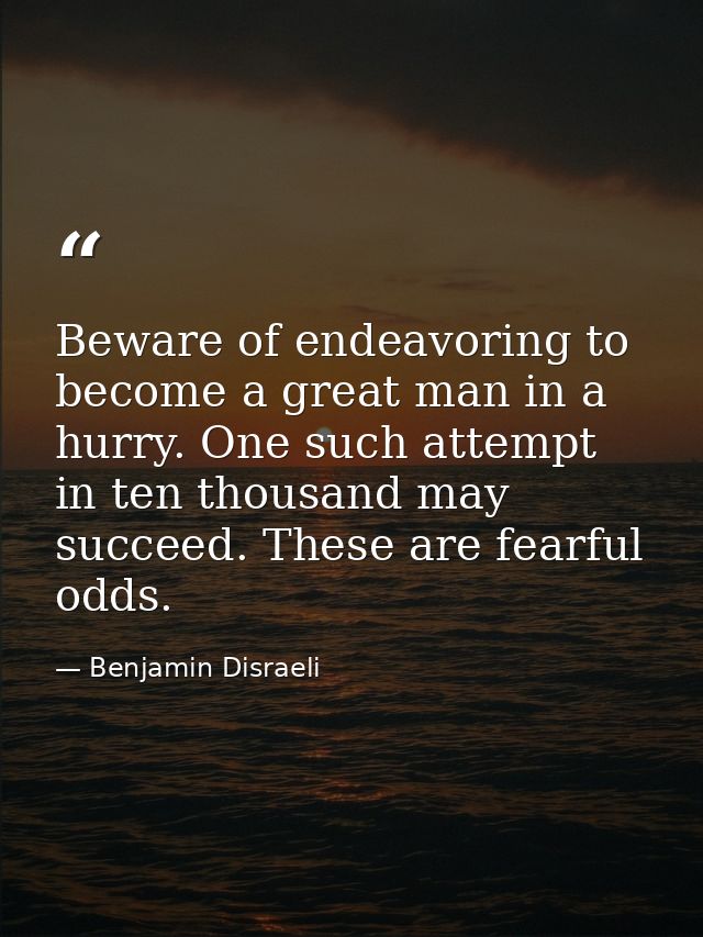 Beware of endeavoring to become a great man in a hurry. One such attempt in ten thousand may succeed. These are fearful  — Benjamin Disraeli