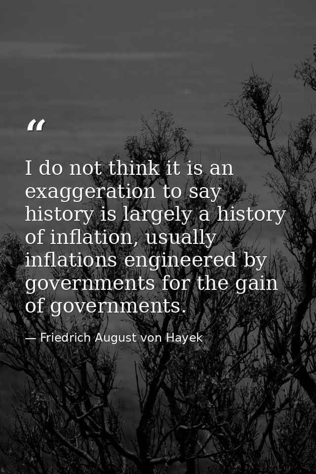 I do not think it is an exaggeration to say history is largely a history of inflation, usually inflations engineered by  — Friedrich August von Hayek