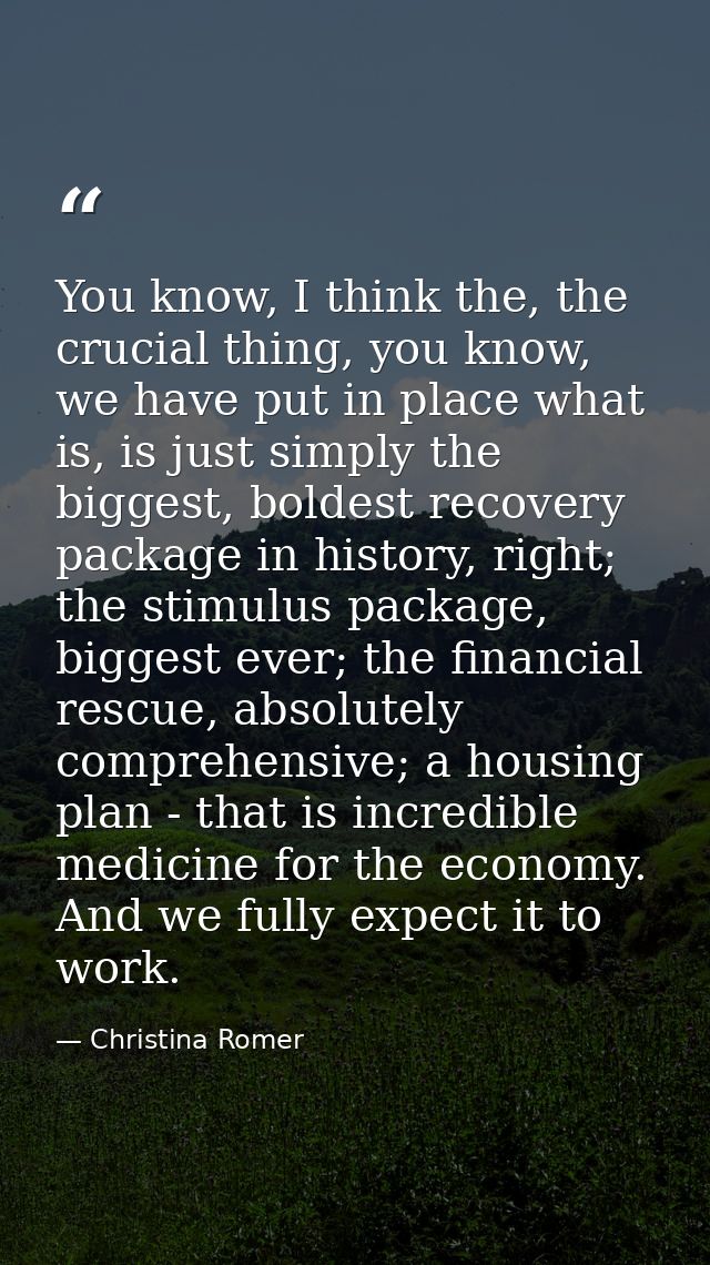 You know, I think the, the crucial thing, you know, we have put in place what is, is just simply the biggest, boldest re — Christina Romer