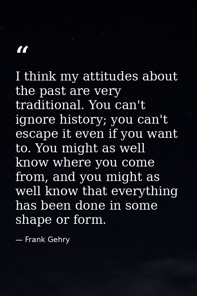 I think my attitudes about the past are very traditional. You can't ignore history; you can't escape it even if you want — Frank Gehry
