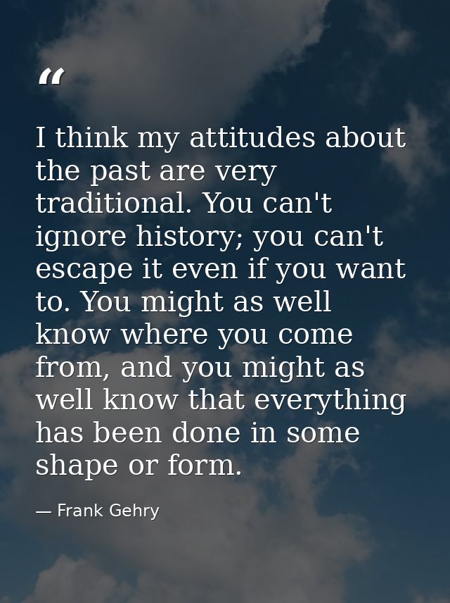 I think my attitudes about the past are very traditional. You can't ignore history; you can't escape it even if you want — Frank Gehry