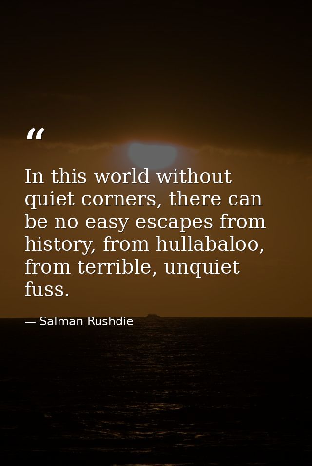 In this world without quiet corners, there can be no easy escapes from history, from hullabaloo, from terrible, unquiet  — Salman Rushdie