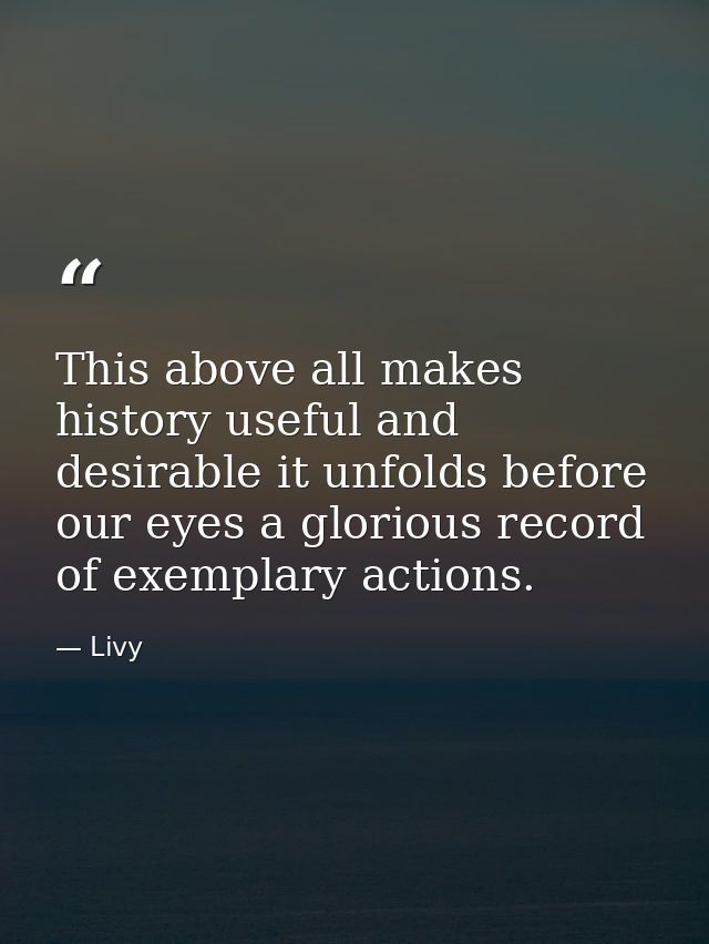 This above all makes history useful and desirable it unfolds before our eyes a glorious record of exemplary actions. — Livy