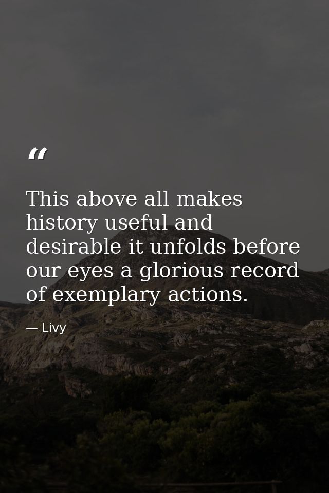 This above all makes history useful and desirable it unfolds before our eyes a glorious record of exemplary actions. — Livy