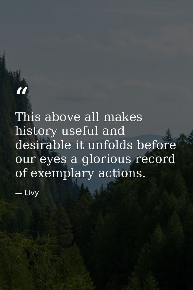 This above all makes history useful and desirable it unfolds before our eyes a glorious record of exemplary actions. — Livy