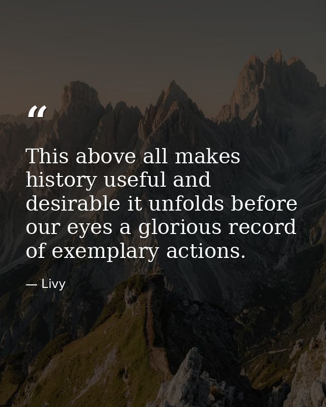 This above all makes history useful and desirable it unfolds before our eyes a glorious record of exemplary actions. — Livy