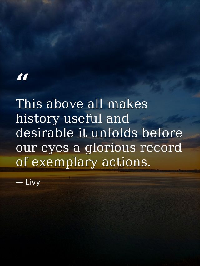 This above all makes history useful and desirable it unfolds before our eyes a glorious record of exemplary actions. — Livy