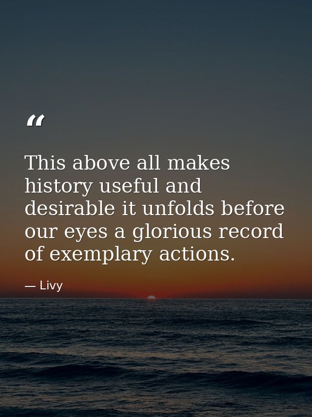 This above all makes history useful and desirable it unfolds before our eyes a glorious record of exemplary actions. — Livy