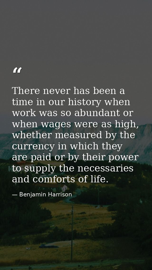 There never has been a time in our history when work was so abundant or when wages were as high, whether measured by the — Benjamin Harrison