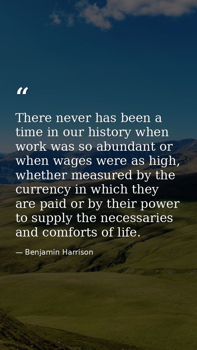 There never has been a time in our history when work was so abundant or when wages were as high, whether measured by the — Benjamin Harrison