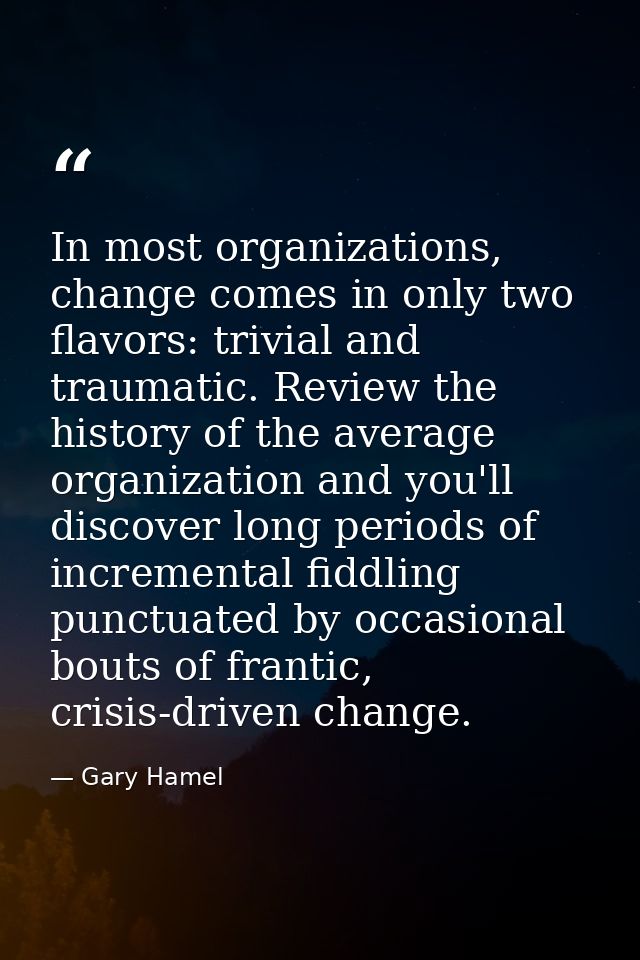 In most organizations, change comes in only two flavors: trivial and traumatic. Review the history of the average organi — Gary Hamel