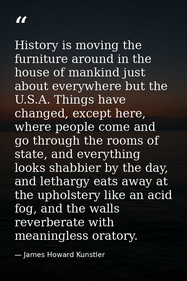 History is moving the furniture around in the house of mankind just about everywhere but the U.S.A. Things have changed, — James Howard Kunstler