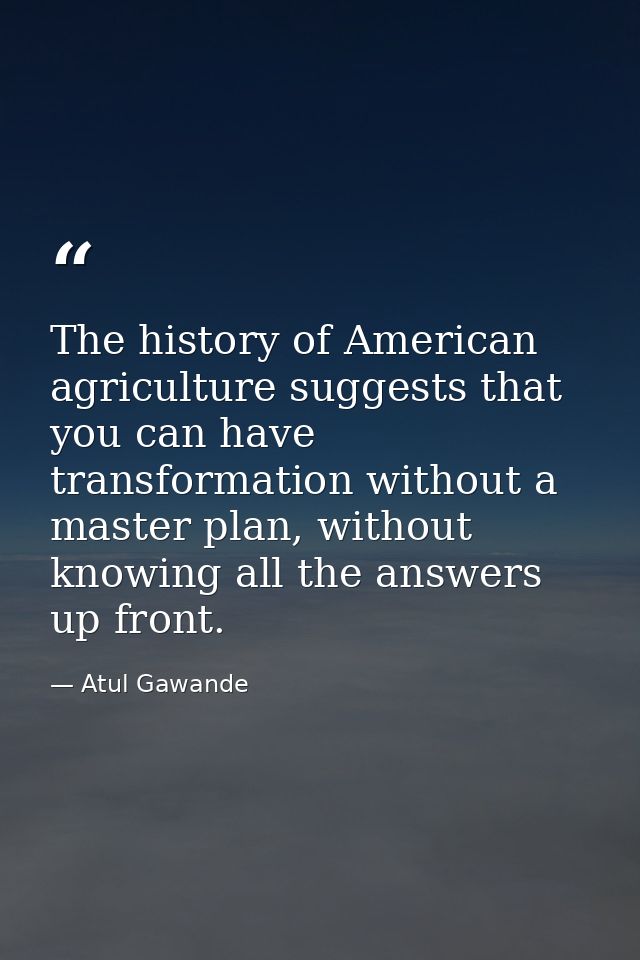 The history of American agriculture suggests that you can have transformation without a master plan, without knowing all — Atul Gawande