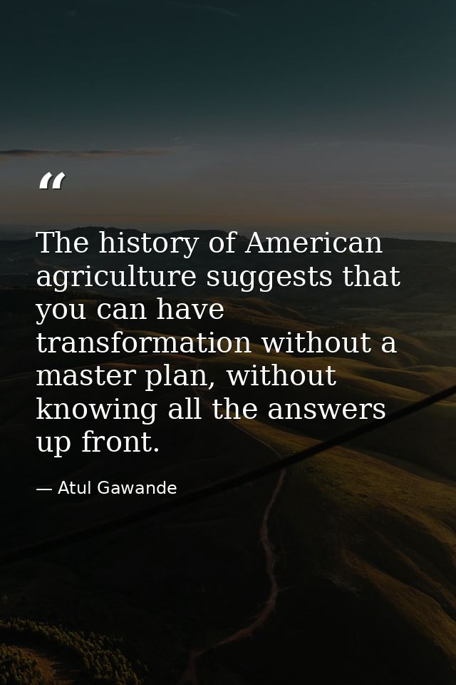 The history of American agriculture suggests that you can have transformation without a master plan, without knowing all — Atul Gawande