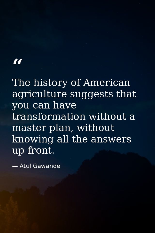 The history of American agriculture suggests that you can have transformation without a master plan, without knowing all — Atul Gawande