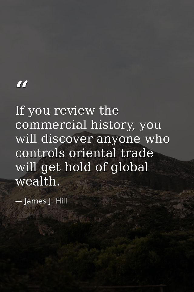 If you review the commercial history, you will discover anyone who controls oriental trade will get hold of global wealt — James J. Hill