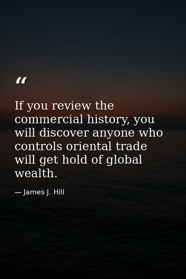 If you review the commercial history, you will discover anyone who controls oriental trade will get hold of global wealt — James J. Hill