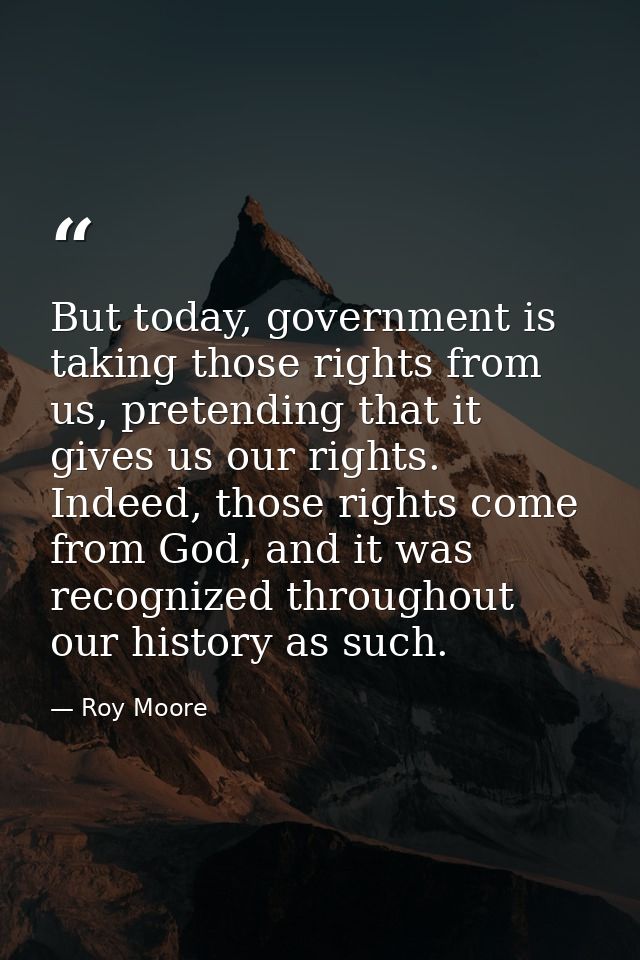 But today, government is taking those rights from us, pretending that it gives us our rights. Indeed, those rights come  — Roy Moore
