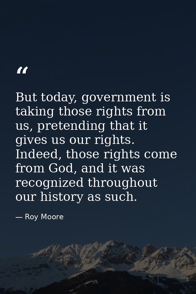 But today, government is taking those rights from us, pretending that it gives us our rights. Indeed, those rights come  — Roy Moore