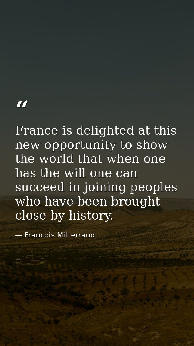 France is delighted at this new opportunity to show the world that when one has the will one can succeed in joining peop — Francois Mitterrand