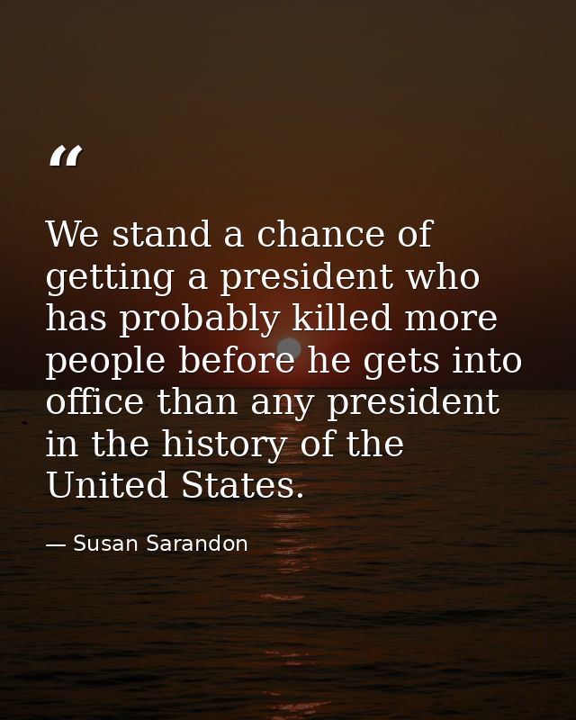 We stand a chance of getting a president who has probably killed more people before he gets into office than any preside — Susan Sarandon