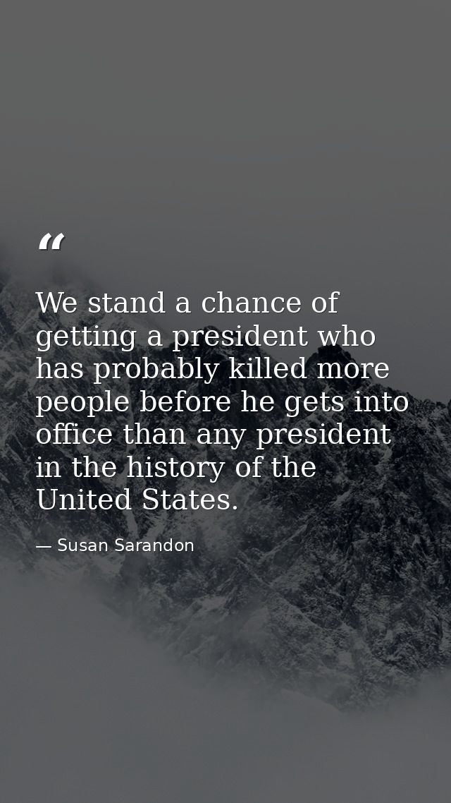 We stand a chance of getting a president who has probably killed more people before he gets into office than any preside — Susan Sarandon