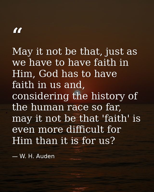 May it not be that, just as we have to have faith in Him, God has to have faith in us and, considering the history of th — W. H. Auden