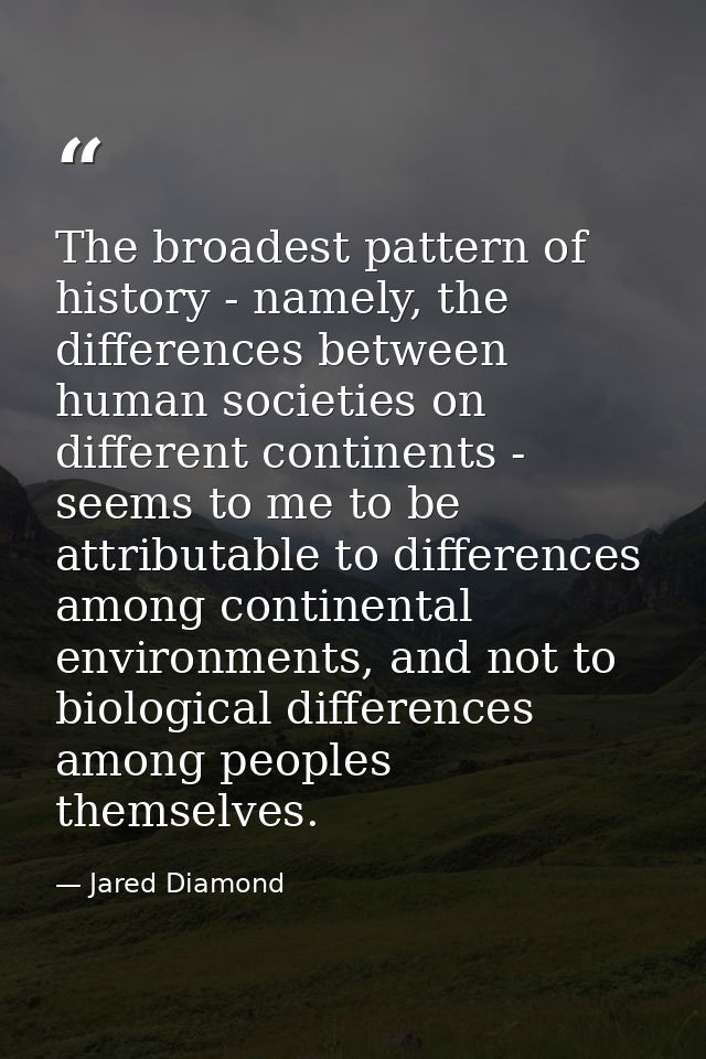 The broadest pattern of history - namely, the differences between human societies on different continents - seems to me  — Jared Diamond