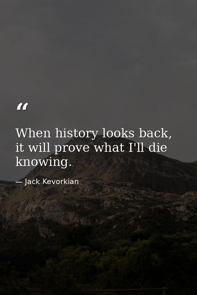 When history looks back, it will prove what I'll die knowing. — Jack Kevorkian