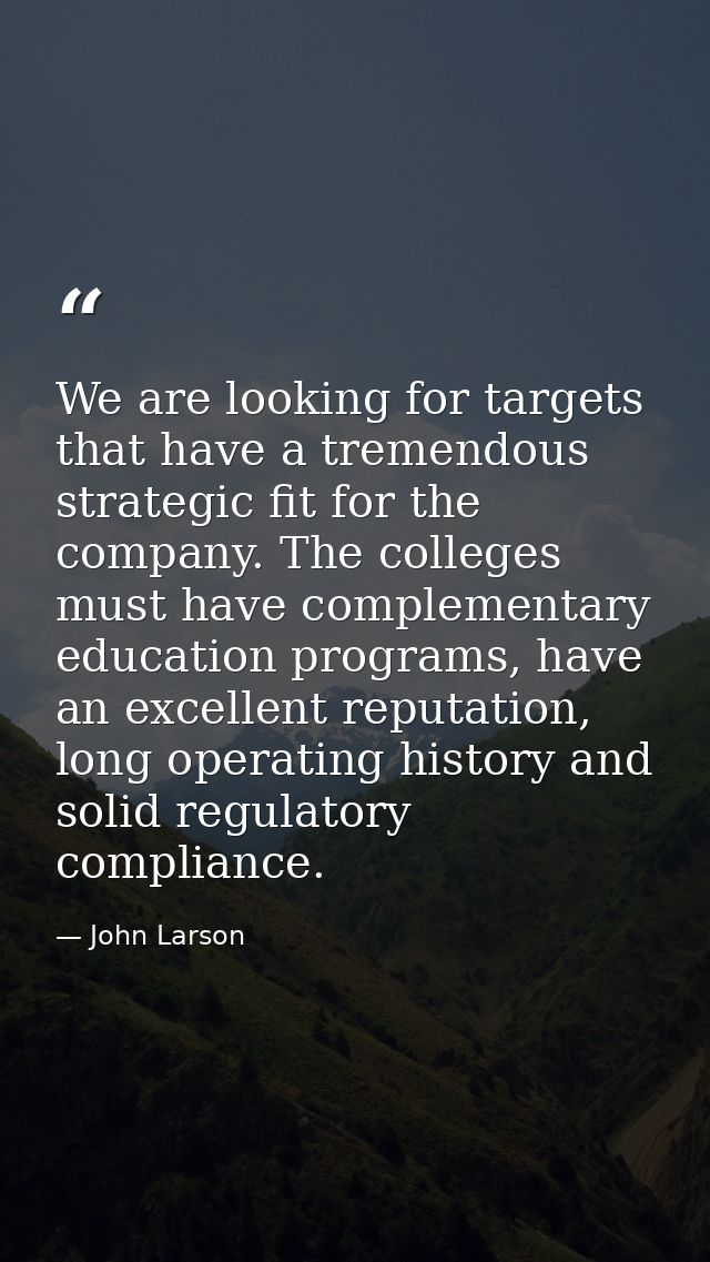 We are looking for targets that have a tremendous strategic fit for the company. The colleges must have complementary ed — John Larson