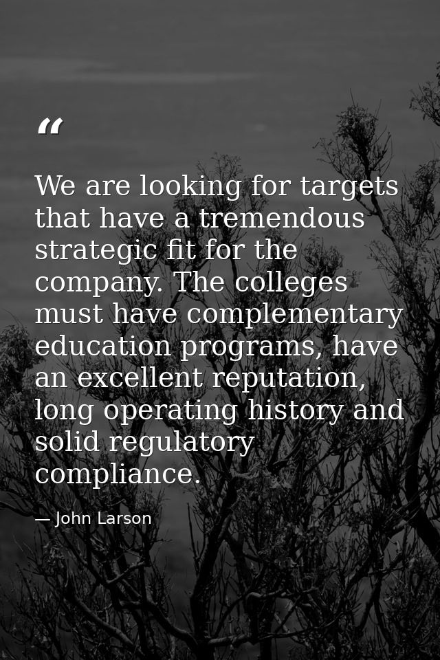 We are looking for targets that have a tremendous strategic fit for the company. The colleges must have complementary ed — John Larson