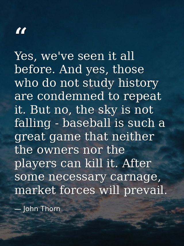 Yes, we've seen it all before. And yes, those who do not study history are condemned to repeat it. But no, the sky is no — John Thorn