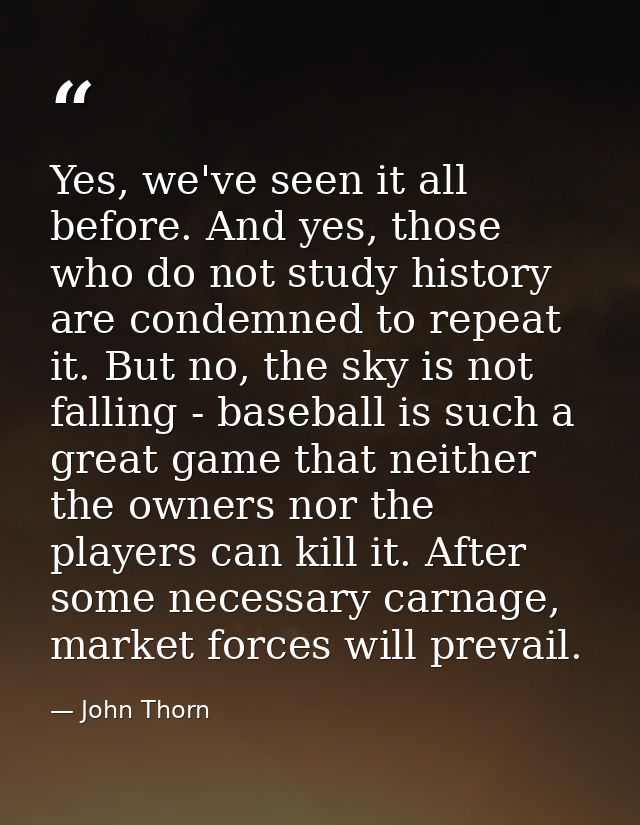 Yes, we've seen it all before. And yes, those who do not study history are condemned to repeat it. But no, the sky is no — John Thorn
