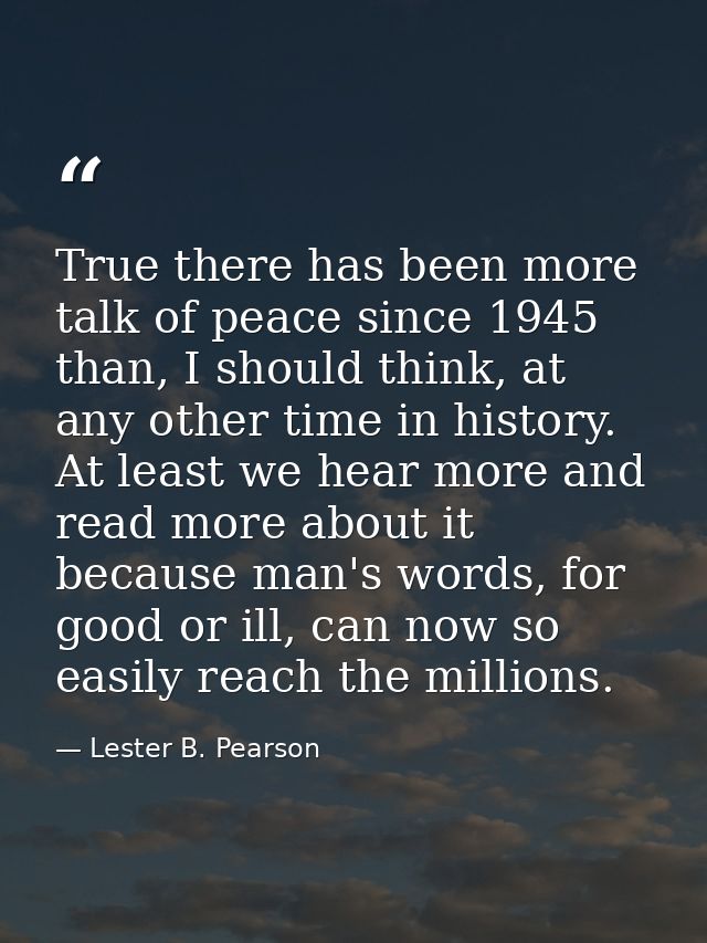 True there has been more talk of peace since 1945 than, I should think, at any other time in history. At least we hear m — Lester B. Pearson