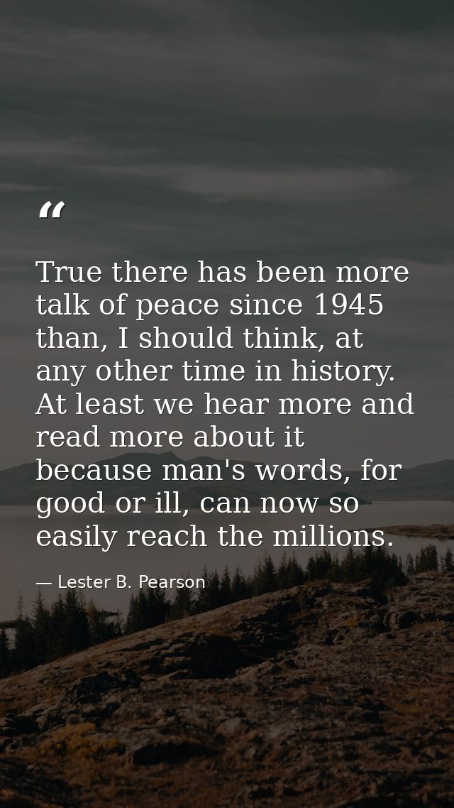 True there has been more talk of peace since 1945 than, I should think, at any other time in history. At least we hear m — Lester B. Pearson