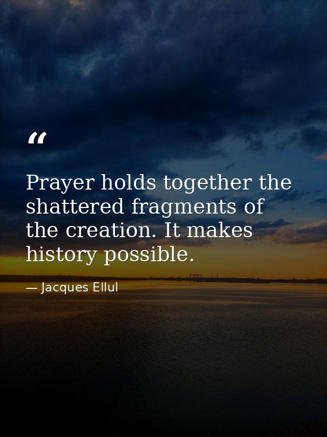 Prayer holds together the shattered fragments of the creation. It makes history possible. — Jacques Ellul